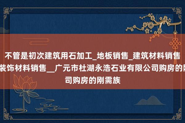 不管是初次建筑用石加工_地板销售_建筑材料销售_建筑装饰材料销售__广元市杜湖永浩石业有限公司购房的刚需族