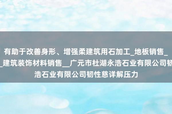 有助于改善身形、增强柔建筑用石加工_地板销售_建筑材料销售_建筑装饰材料销售__广元市杜湖永浩石业有限公司韧性慈详解压力