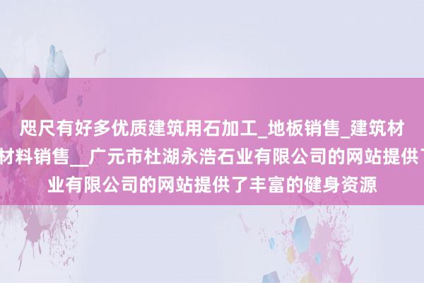 咫尺有好多优质建筑用石加工_地板销售_建筑材料销售_建筑装饰材料销售__广元市杜湖永浩石业有限公司的网站提供了丰富的健身资源